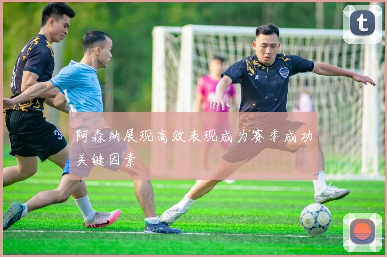 阿森纳展现高效表现成为赛季成功关键因素