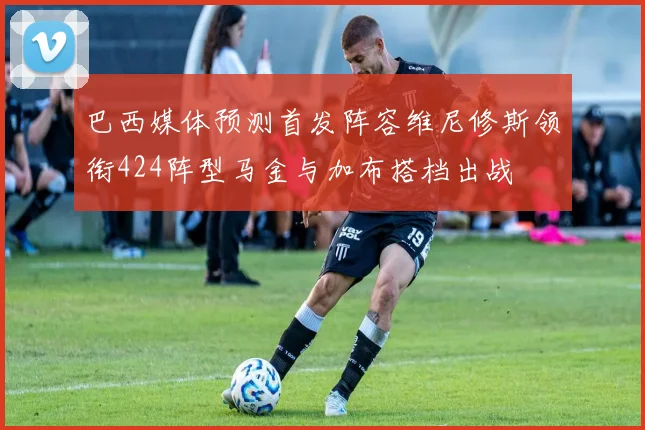巴西媒体预测首发阵容维尼修斯领衔424阵型马金与加布搭档出战
