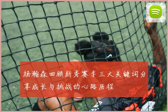 杨瀚森回顾新秀赛季三大关键词分享成长与挑战的心路历程