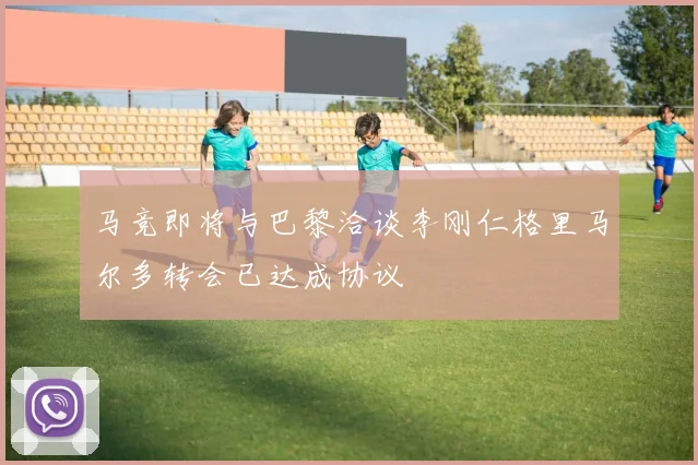 马竞即将与巴黎洽谈李刚仁格里马尔多转会已达成协议