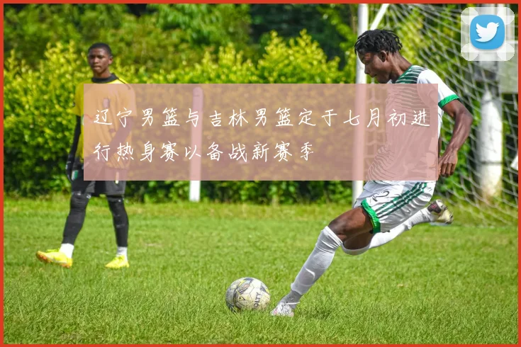辽宁男篮与吉林男篮定于七月初进行热身赛以备战新赛季