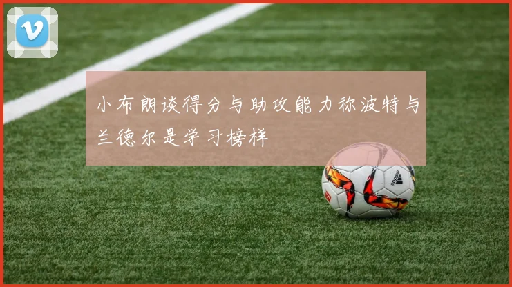 小布朗谈得分与助攻能力称波特与兰德尔是学习榜样