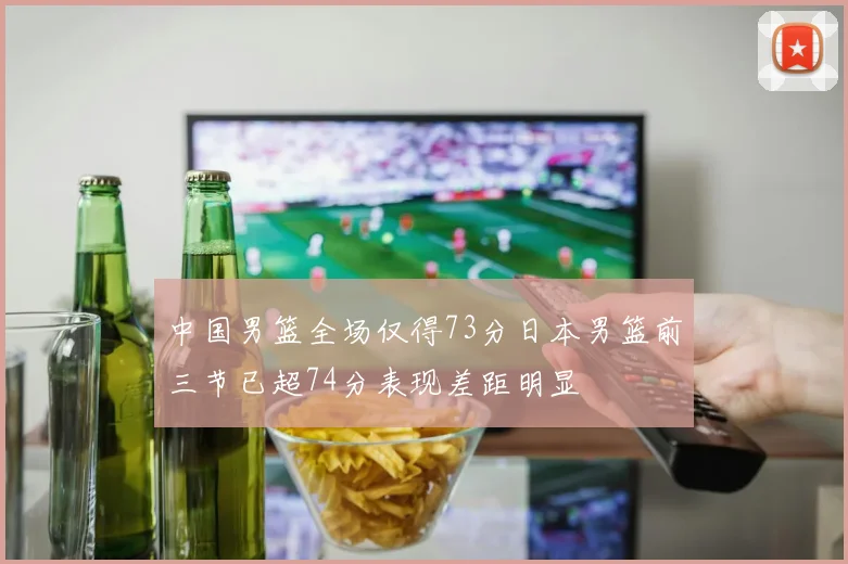 中国男篮全场仅得73分日本男篮前三节已超74分表现差距明显