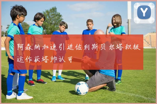 阿森纳加速引进佐利斯贝尔塔积极运作获塔帅认可