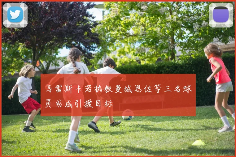 马雷斯卡若执教曼城恩佐等三名球员或成引援目标
