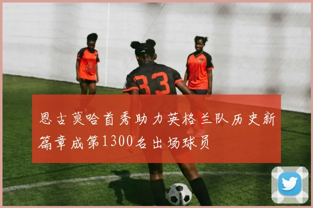 恩古莫哈首秀助力英格兰队历史新篇章成第1300名出场球员