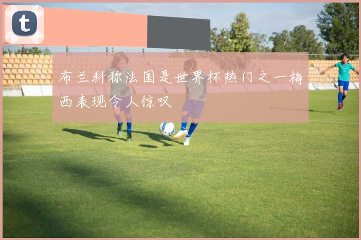 布兰科称法国是世界杯热门之一梅西表现令人惊叹