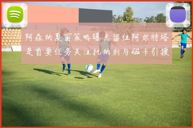 阿森纳夏窗策略曝光留住阿尔特塔是首要任务关注托纳利与磁卡引援动态