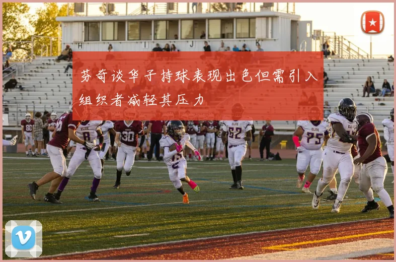 芬奇谈华子持球表现出色但需引入组织者减轻其压力