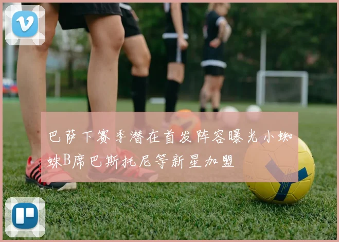 巴萨下赛季潜在首发阵容曝光小蜘蛛B席巴斯托尼等新星加盟