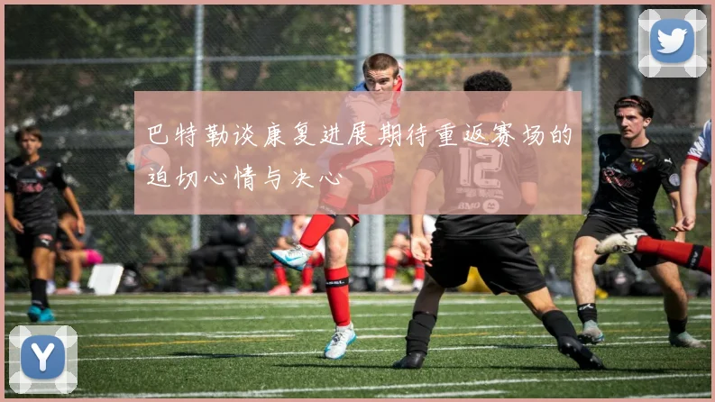 巴特勒谈康复进展期待重返赛场的迫切心情与决心