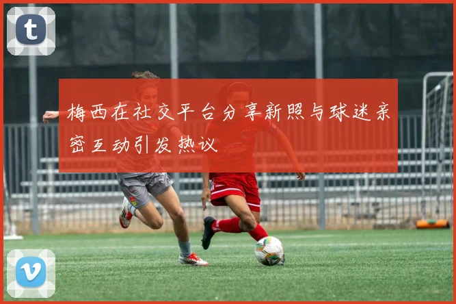梅西在社交平台分享新照与球迷亲密互动引发热议