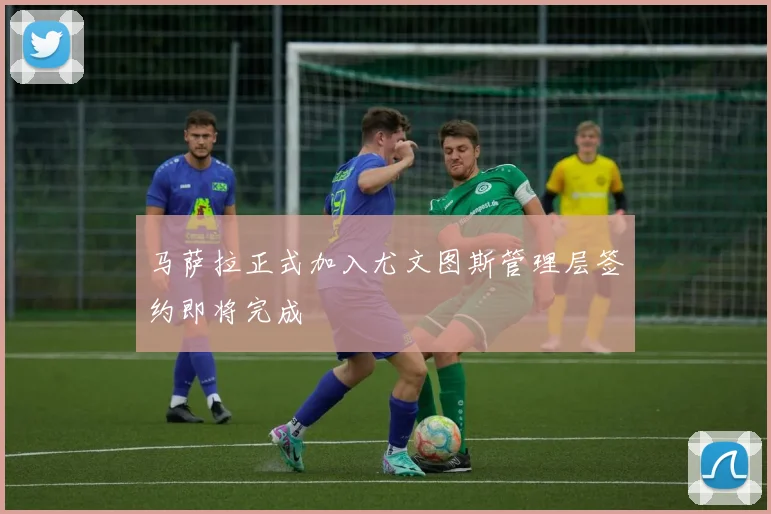 马萨拉正式加入尤文图斯管理层签约即将完成