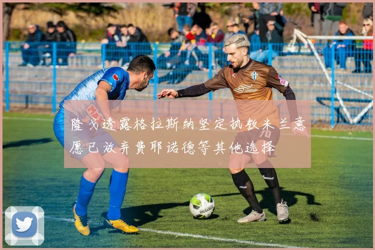 隆戈透露格拉斯纳坚定执教米兰意愿已放弃费耶诺德等其他选择