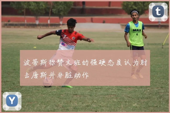 波蒂斯称赞文班的强硬态度认为肘击唐斯并非脏动作