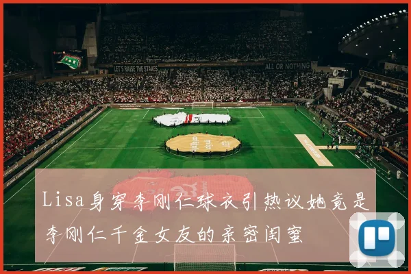 Lisa身穿李刚仁球衣引热议她竟是李刚仁千金女友的亲密闺蜜