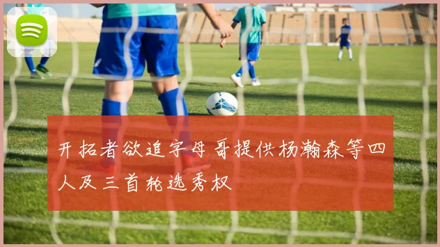 开拓者欲追字母哥提供杨瀚森等四人及三首轮选秀权