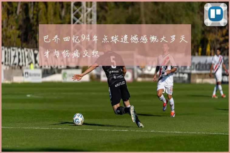 巴乔回忆94年点球遗憾感慨大罗天才与伤痛交织