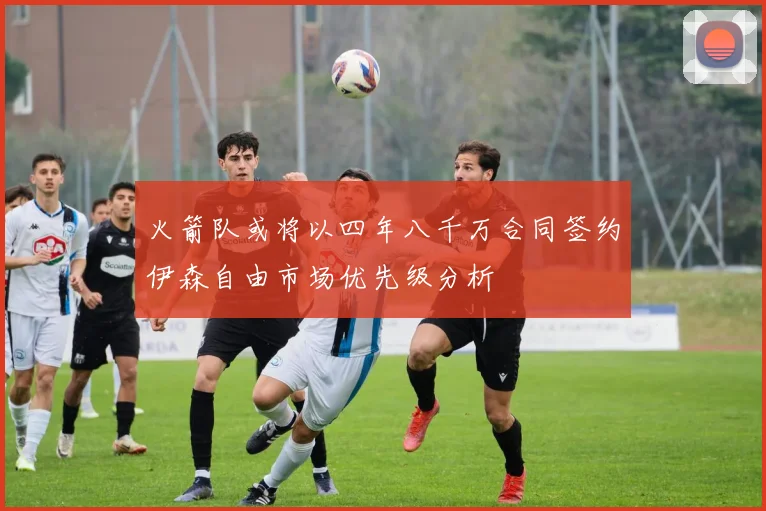 火箭队或将以四年八千万合同签约伊森自由市场优先级分析