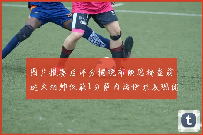 图片报赛后评分揭晓布朗恩梅查翁达夫纳帅仅获1分萨内诺伊尔表现优异获3分