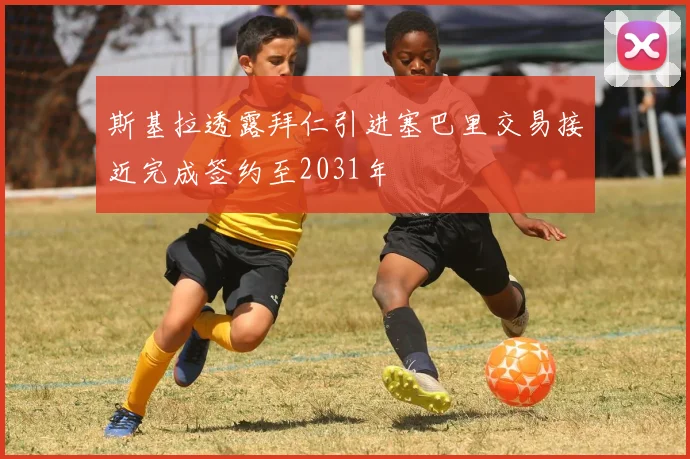 斯基拉透露拜仁引进塞巴里交易接近完成签约至2031年
