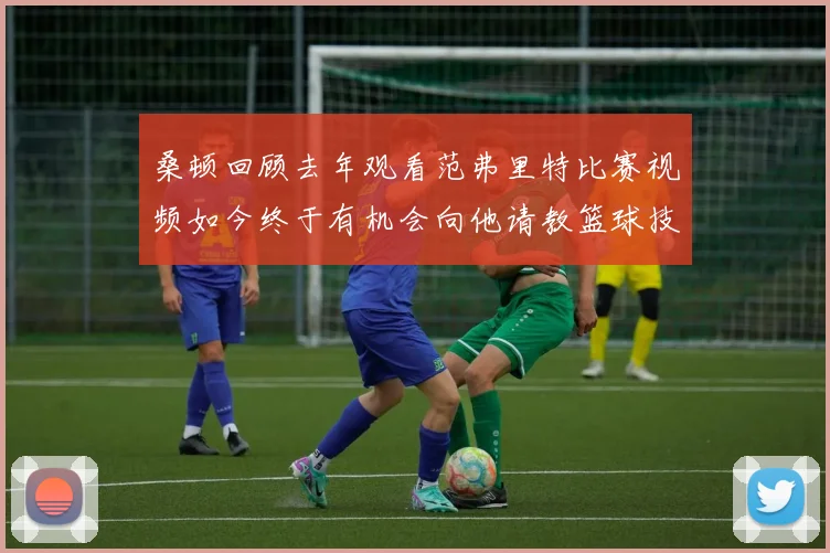 桑顿回顾去年观看范弗里特比赛视频如今终于有机会向他请教篮球技巧