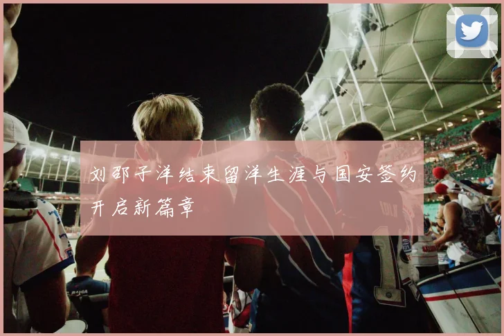 刘邵子洋结束留洋生涯与国安签约开启新篇章