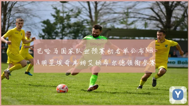 巴哈马国家队世预赛初名单公布NBA明星埃奇库姆艾顿希尔德领衔参赛阵容