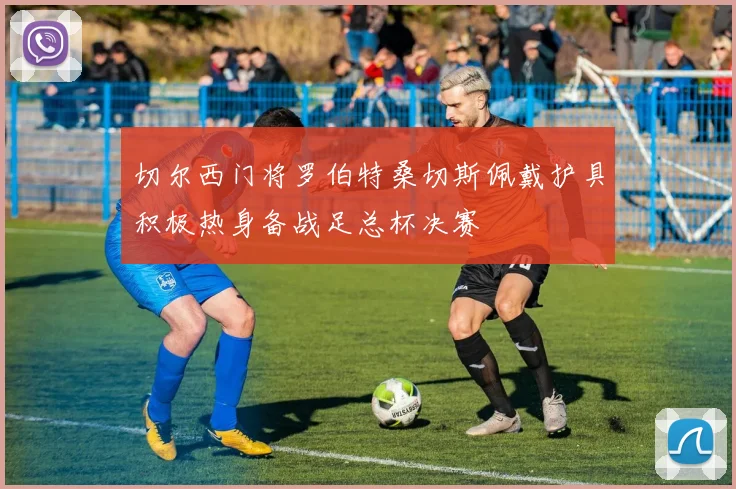 切尔西门将罗伯特桑切斯佩戴护具积极热身备战足总杯决赛